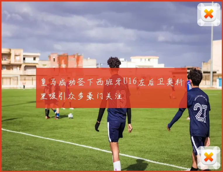 皇马成功签下西班牙U16左后卫奥科里吸引众多豪门关注