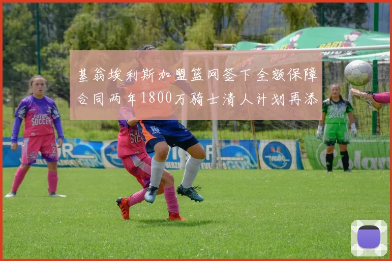 基翁埃利斯加盟篮网签下全额保障合同两年1800万骑士清人计划再添新动态