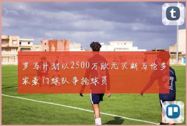 罗马计划以2500万欧元买断马伦多家豪门球队争抢球员
