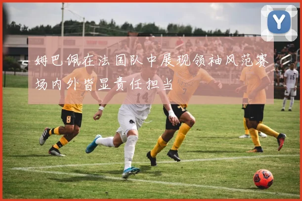 姆巴佩在法国队中展现领袖风范赛场内外皆显责任担当
