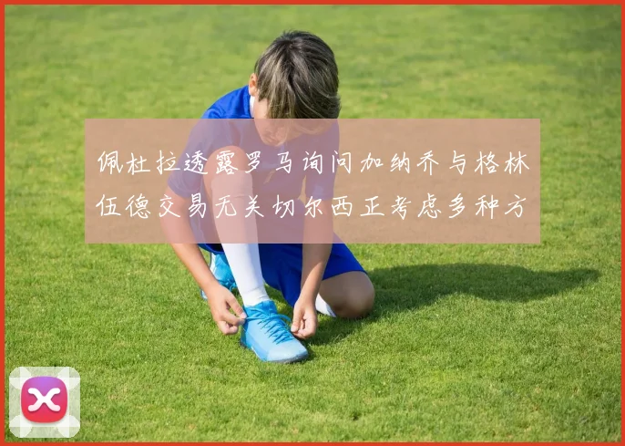佩杜拉透露罗马询问加纳乔与格林伍德交易无关切尔西正考虑多种方案