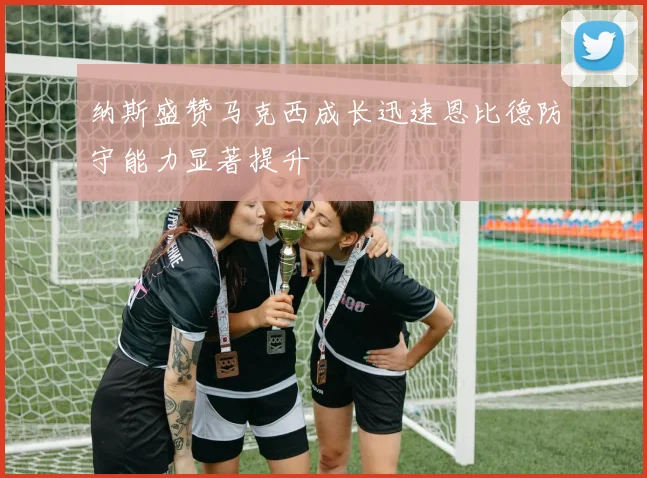 纳斯盛赞马克西成长迅速恩比德防守能力显著提升