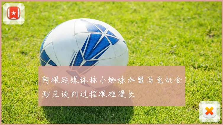 阿根廷媒体称小蜘蛛加盟马竞机会渺茫谈判过程艰难漫长