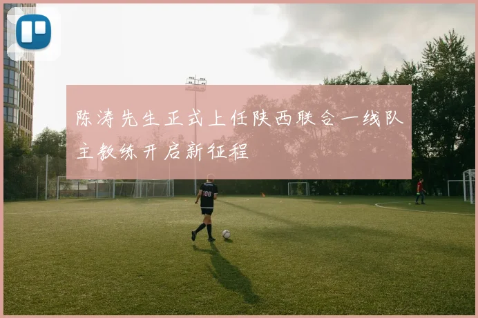 陈涛先生正式上任陕西联合一线队主教练开启新征程
