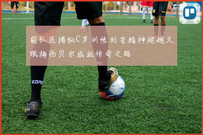 前队医揭秘C罗训练刻苦精神超越天赋梅西贝尔成就传奇之路