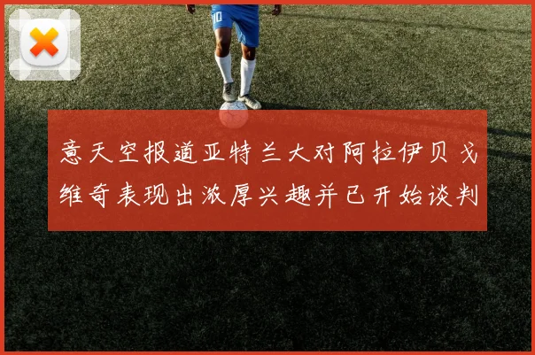 意天空报道亚特兰大对阿拉伊贝戈维奇表现出浓厚兴趣并已开始谈判