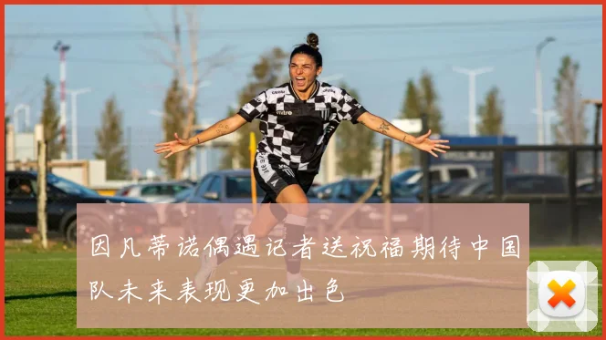 因凡蒂诺偶遇记者送祝福期待中国队未来表现更加出色