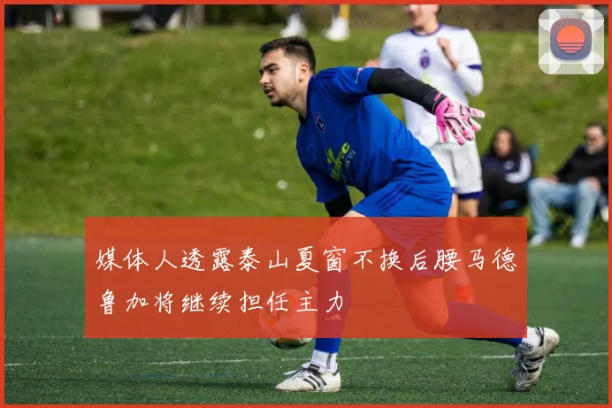 媒体人透露泰山夏窗不换后腰马德鲁加将继续担任主力