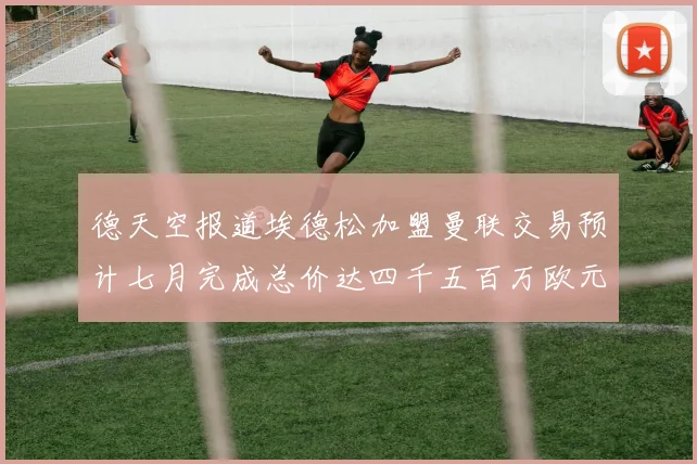 德天空报道埃德松加盟曼联交易预计七月完成总价达四千五百万欧元
