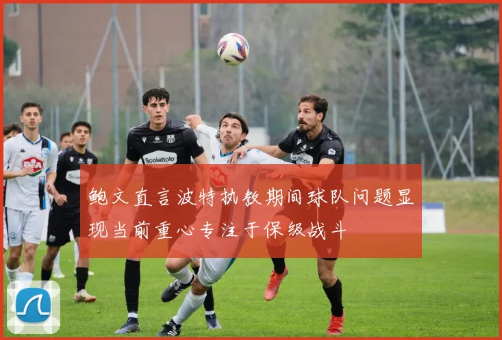 鲍文直言波特执教期间球队问题显现当前重心专注于保级战斗