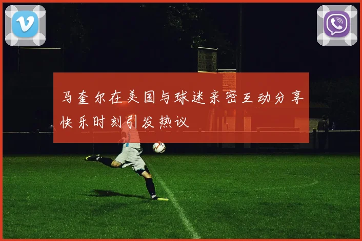 马奎尔在美国与球迷亲密互动分享快乐时刻引发热议