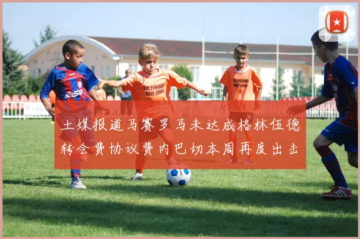 土媒报道马赛罗马未达成格林伍德转会费协议费内巴切本周再度出击