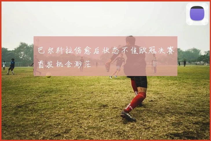 巴尔科拉伤愈后状态不佳欧冠决赛首发机会渺茫