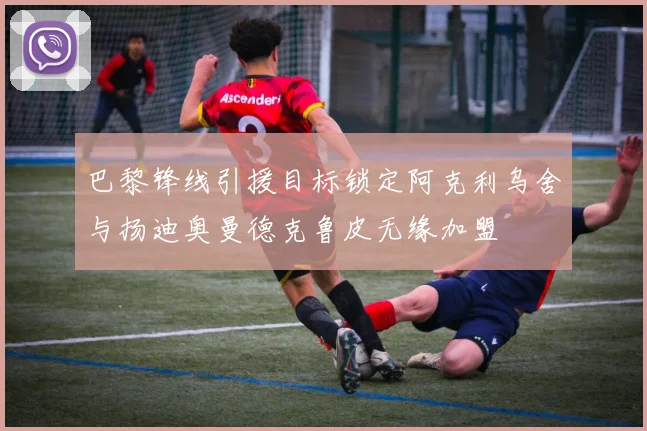 巴黎锋线引援目标锁定阿克利乌舍与扬迪奥曼德克鲁皮无缘加盟
