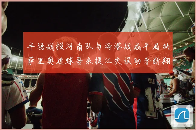 半场战报河南队与海港战成平局纳萨里奥进球吾米提江失误助李新翔扳平