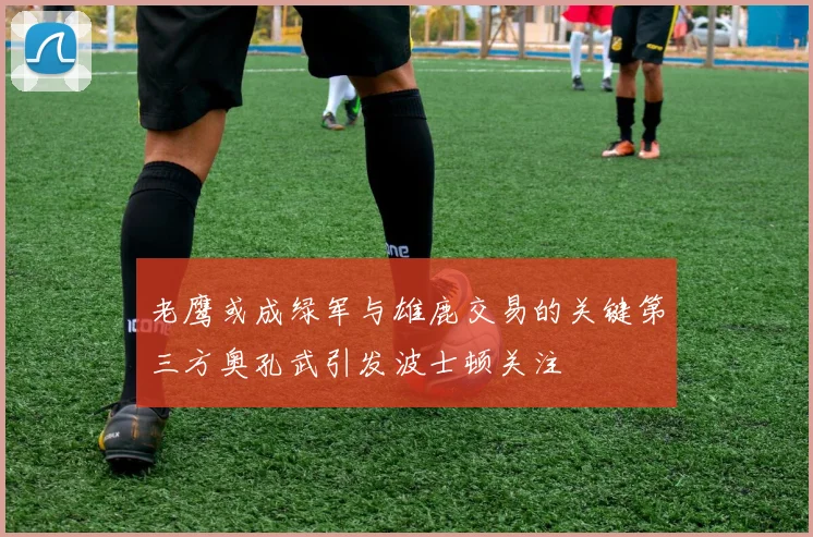 老鹰或成绿军与雄鹿交易的关键第三方奥孔武引发波士顿关注