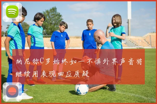 纳尼称C罗始终如一不惧外界声音将继续用表现回应质疑