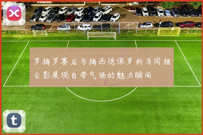 罗梅罗赛后与梅西德保罗利马同框合影展现自带气场的魅力瞬间