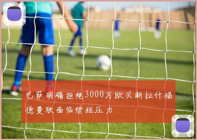 巴萨明确拒绝3000万欧买断拉什福德曼联面临续租压力