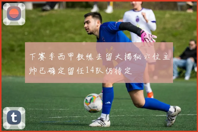下赛季西甲教练去留大揭秘六位主帅已确定留任14队仍待定