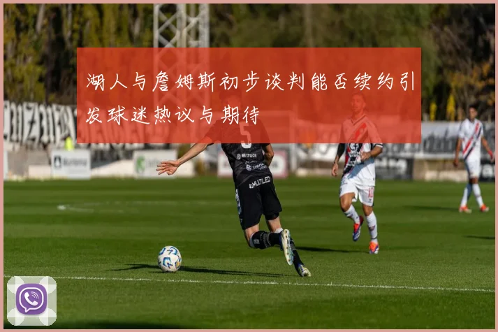 湖人与詹姆斯初步谈判能否续约引发球迷热议与期待