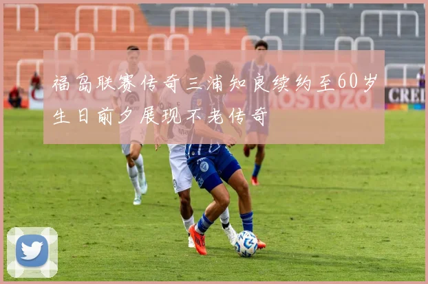 福岛联赛传奇三浦知良续约至60岁生日前夕展现不老传奇