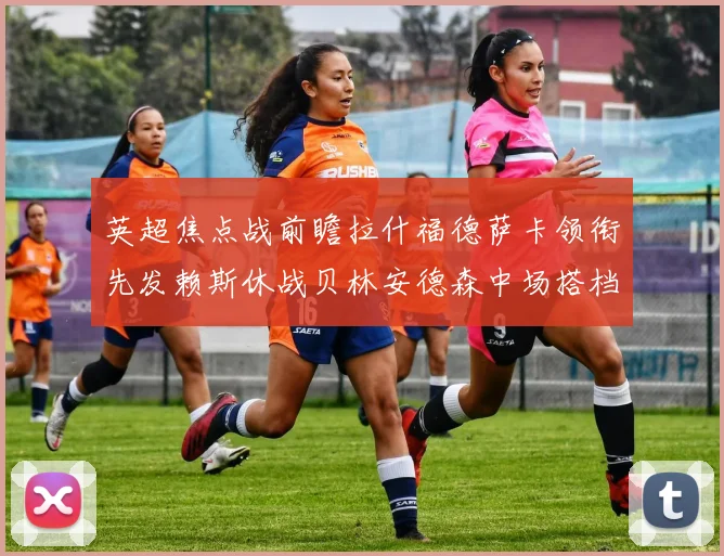 英超焦点战前瞻拉什福德萨卡领衔先发赖斯休战贝林安德森中场搭档