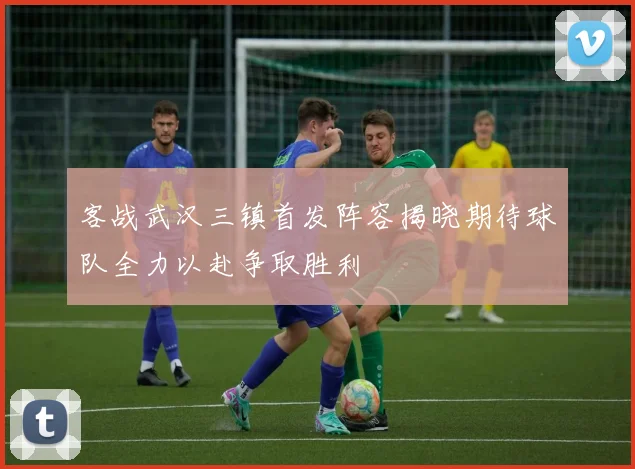 客战武汉三镇首发阵容揭晓期待球队全力以赴争取胜利