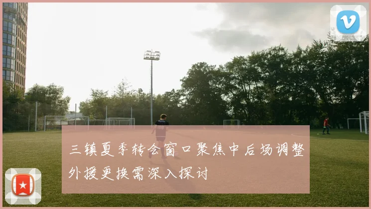三镇夏季转会窗口聚焦中后场调整外援更换需深入探讨