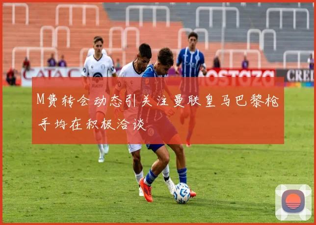 M费转会动态引关注曼联皇马巴黎枪手均在积极洽谈
