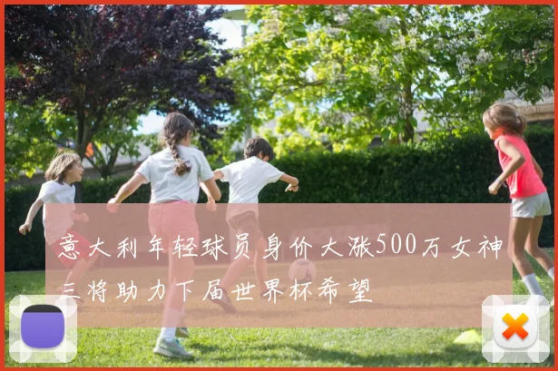 意大利年轻球员身价大涨500万女神三将助力下届世界杯希望
